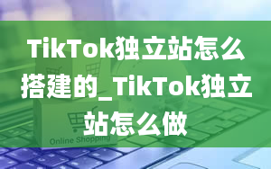 TikTok独立站怎么搭建的_TikTok独立站怎么做