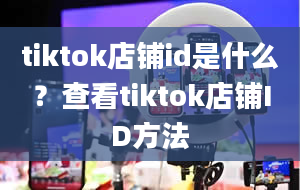 tiktok店铺id是什么？查看tiktok店铺ID方法