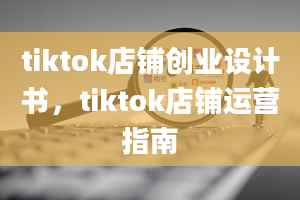 tiktok店铺创业设计书，tiktok店铺运营指南