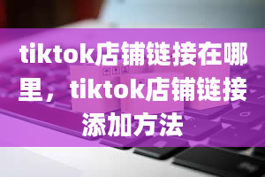 tiktok店铺链接在哪里，tiktok店铺链接添加方法