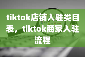 tiktok店铺入驻类目表，tiktok商家入驻流程