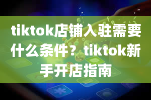 tiktok店铺入驻需要什么条件？tiktok新手开店指南