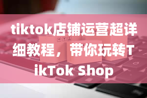 tiktok店铺运营超详细教程，带你玩转TikTok Shop