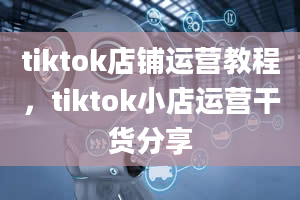 tiktok店铺运营教程，tiktok小店运营干货分享