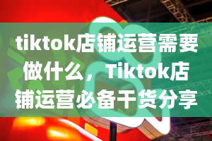 tiktok店铺运营需要做什么，Tiktok店铺运营必备干货分享