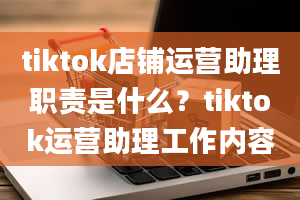 tiktok店铺运营助理职责是什么？tiktok运营助理工作内容