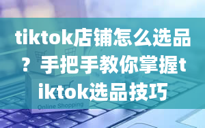 tiktok店铺怎么选品？手把手教你掌握tiktok选品技巧