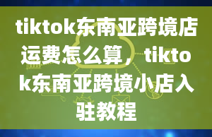 tiktok东南亚跨境店运费怎么算，tiktok东南亚跨境小店入驻教程