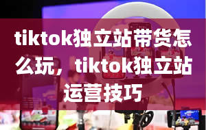 tiktok独立站带货怎么玩，tiktok独立站运营技巧