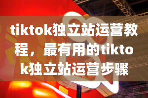 tiktok独立站运营教程，最有用的tiktok独立站运营步骤