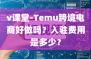 v课堂-Temu跨境电商好做吗？入驻费用是多少？