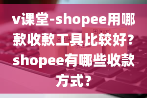 v课堂-shopee用哪款收款工具比较好？shopee有哪些收款方式？