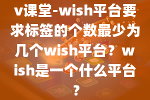 v课堂-wish平台要求标签的个数最少为几个wish平台？wish是一个什么平台？