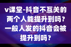 v课堂-抖音不互关的两个人能提升到吗？一般人发的抖音会被提升到吗？