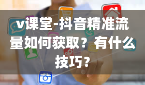 v课堂-抖音精准流量如何获取？有什么技巧？