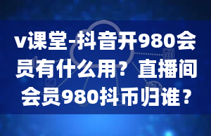 v课堂-抖音开980会员有什么用？直播间会员980抖币归谁？