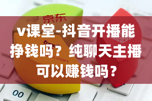 v课堂-抖音开播能挣钱吗？纯聊天主播可以赚钱吗？