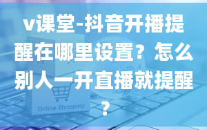 v课堂-抖音开播提醒在哪里设置？怎么别人一开直播就提醒？