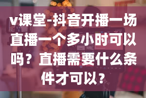 v课堂-抖音开播一场直播一个多小时可以吗？直播需要什么条件才可以？