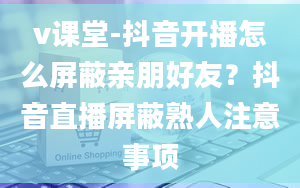 v课堂-抖音开播怎么屏蔽亲朋好友？抖音直播屏蔽熟人注意事项