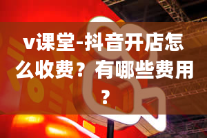 v课堂-抖音开店怎么收费？有哪些费用？