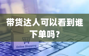 带货达人可以看到谁下单吗？