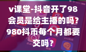 v课堂-抖音开了98会员是给主播的吗？980抖币每个月都要交吗？