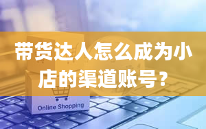 带货达人怎么成为小店的渠道账号？