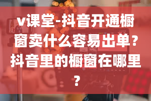 v课堂-抖音开通橱窗卖什么容易出单？抖音里的橱窗在哪里？