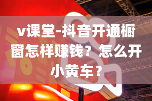 v课堂-抖音开通橱窗怎样赚钱？怎么开小黄车？