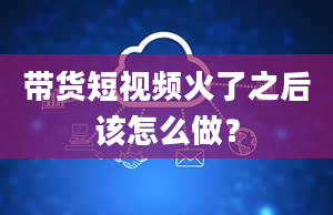 带货短视频火了之后该怎么做？