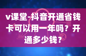 v课堂-抖音开通省钱卡可以用一年吗？开通多少钱？