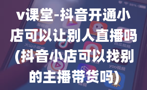 v课堂-抖音开通小店可以让别人直播吗(抖音小店可以找别的主播带货吗)