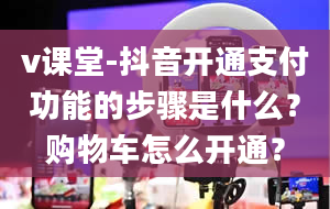 v课堂-抖音开通支付功能的步骤是什么？购物车怎么开通？