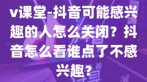 v课堂-抖音可能感兴趣的人怎么关闭？抖音怎么看谁点了不感兴趣？