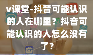 v课堂-抖音可能认识的人在哪里？抖音可能认识的人怎么没有了？