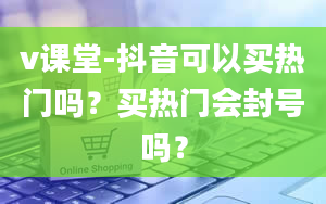 v课堂-抖音可以买热门吗？买热门会封号吗？