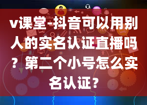 v课堂-抖音可以用别人的实名认证直播吗？第二个小号怎么实名认证？