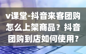 v课堂-抖音来客团购怎么上架商品？抖音团购到店如何使用？