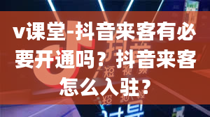 v课堂-抖音来客有必要开通吗？抖音来客怎么入驻？