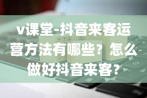 v课堂-抖音来客运营方法有哪些？怎么做好抖音来客？