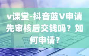 v课堂-抖音蓝V申请先审核后交钱吗？如何申请？