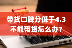 带货口碑分低于4.3不能带货怎么办？