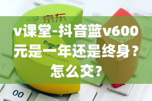 v课堂-抖音蓝v600元是一年还是终身？怎么交？