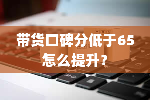 带货口碑分低于65怎么提升？