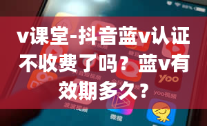 v课堂-抖音蓝v认证不收费了吗？蓝v有效期多久？