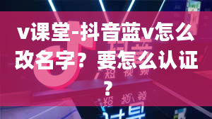 v课堂-抖音蓝v怎么改名字？要怎么认证？