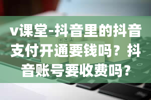 v课堂-抖音里的抖音支付开通要钱吗？抖音账号要收费吗？