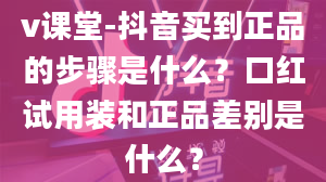 v课堂-抖音买到正品的步骤是什么？口红试用装和正品差别是什么？