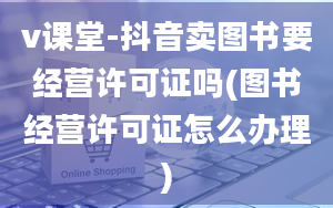 v课堂-抖音卖图书要经营许可证吗(图书经营许可证怎么办理)